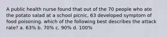 A public health nurse found that out of the 70 people who ate the potato salad at a school picnic, 63 developed symptom of food poisoning. which of the following best describes the attack rate? a. 63% b. 70% c. 90% d. 100%