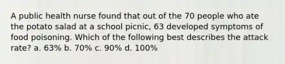 A public health nurse found that out of the 70 people who ate the potato salad at a school picnic, 63 developed symptoms of food poisoning. Which of the following best describes the attack rate? a. 63% b. 70% c. 90% d. 100%