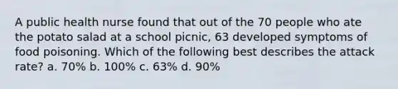 A public health nurse found that out of the 70 people who ate the potato salad at a school picnic, 63 developed symptoms of food poisoning. Which of the following best describes the attack rate? a. 70% b. 100% c. 63% d. 90%