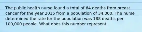 The public health nurse found a total of 64 deaths from breast cancer for the year 2015 from a population of 34,000. The nurse determined the rate for the population was 188 deaths per 100,000 people. What does this number represent.