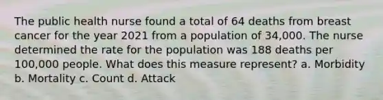 The public health nurse found a total of 64 deaths from breast cancer for the year 2021 from a population of 34,000. The nurse determined the rate for the population was 188 deaths per 100,000 people. What does this measure represent? a. Morbidity b. Mortality c. Count d. Attack