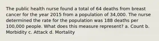 The public health nurse found a total of 64 deaths from breast cancer for the year 2015 from a population of 34,000. The nurse determined the rate for the population was 188 deaths per 100,000 people. What does this measure represent? a. Count b. Morbidity c. Attack d. Mortality