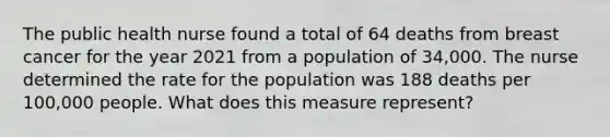 The public health nurse found a total of 64 deaths from breast cancer for the year 2021 from a population of 34,000. The nurse determined the rate for the population was 188 deaths per 100,000 people. What does this measure represent?