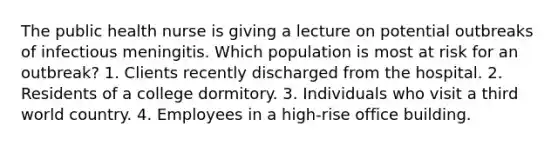 The public health nurse is giving a lecture on potential outbreaks of infectious meningitis. Which population is most at risk for an outbreak? 1. Clients recently discharged from the hospital. 2. Residents of a college dormitory. 3. Individuals who visit a third world country. 4. Employees in a high-rise office building.