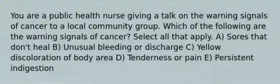 You are a public health nurse giving a talk on the warning signals of cancer to a local community group. Which of the following are the warning signals of cancer? Select all that apply. A) Sores that don't heal B) Unusual bleeding or discharge C) Yellow discoloration of body area D) Tenderness or pain E) Persistent indigestion