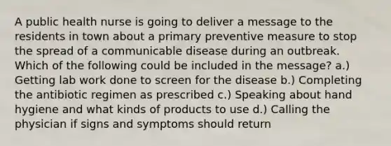 A public health nurse is going to deliver a message to the residents in town about a primary preventive measure to stop the spread of a communicable disease during an outbreak. Which of the following could be included in the message? a.) Getting lab work done to screen for the disease b.) Completing the antibiotic regimen as prescribed c.) Speaking about hand hygiene and what kinds of products to use d.) Calling the physician if signs and symptoms should return