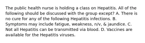 The public health nurse is holding a class on Hepatitis. All of the following should be discussed with the group except? A. There is no cure for any of the following Hepatitis infections. B. Symptoms may include fatigue, weakness, n/v, & jaundice. C. Not all Hepatitis can be transmitted via blood. D. Vaccines are available for the Hepatitis viruses.