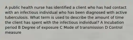 A public health nurse has identified a client who has had contact with an infectious individual who has been diagnosed with active tuberculosis. What term is used to describe the amount of time the client has spent with the infectious individual? A Incubation period B Degree of exposure C Mode of transmission D Control measure