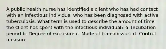 A public health nurse has identified a client who has had contact with an infectious individual who has been diagnosed with active tuberculosis. What term is used to describe the amount of time the client has spent with the infectious individual? a. Incubation period b. Degree of exposure c. Mode of transmission d. Control measure