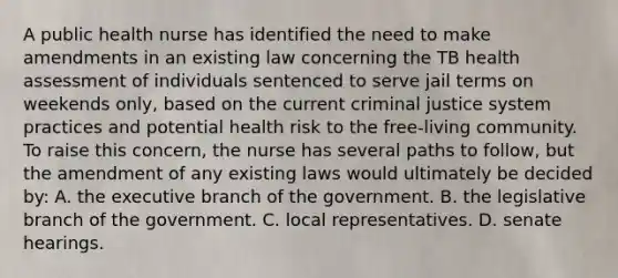 A public health nurse has identified the need to make amendments in an existing law concerning the TB health assessment of individuals sentenced to serve jail terms on weekends only, based on the current criminal justice system practices and potential health risk to the free-living community. To raise this concern, the nurse has several paths to follow, but the amendment of any existing laws would ultimately be decided by: A. the executive branch of the government. B. the legislative branch of the government. C. local representatives. D. senate hearings.