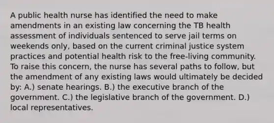 A public health nurse has identified the need to make amendments in an existing law concerning the TB health assessment of individuals sentenced to serve jail terms on weekends only, based on the current criminal justice system practices and potential health risk to the free-living community. To raise this concern, the nurse has several paths to follow, but the amendment of any existing laws would ultimately be decided by: A.) senate hearings. B.) the executive branch of the government. C.) the legislative branch of the government. D.) local representatives.