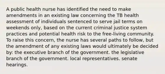 A public health nurse has identified the need to make amendments in an existing law concerning the TB health assessment of individuals sentenced to serve jail terms on weekends only, based on the current criminal justice system practices and potential health risk to the free-living community. To raise this concern, the nurse has several paths to follow, but the amendment of any existing laws would ultimately be decided by: the executive branch of the government. the legislative branch of the government. local representatives. senate hearings.