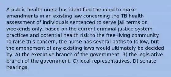 A public health nurse has identified the need to make amendments in an existing law concerning the TB health assessment of individuals sentenced to serve jail terms on weekends only, based on the current criminal justice system practices and potential health risk to the free-living community. To raise this concern, the nurse has several paths to follow, but the amendment of any existing laws would ultimately be decided by: A) the executive branch of the government. B) the legislative branch of the government. C) local representatives. D) senate hearings.