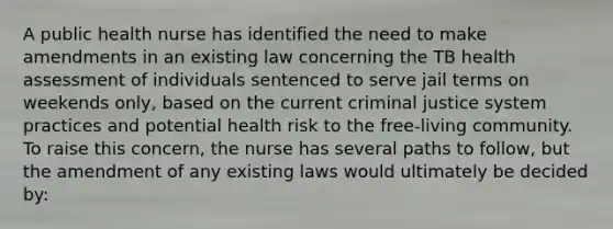 A public health nurse has identified the need to make amendments in an existing law concerning the TB health assessment of individuals sentenced to serve jail terms on weekends only, based on the current criminal justice system practices and potential health risk to the free-living community. To raise this concern, the nurse has several paths to follow, but the amendment of any existing laws would ultimately be decided by: