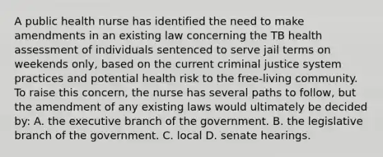 A public health nurse has identified the need to make amendments in an existing law concerning the TB health assessment of individuals sentenced to serve jail terms on weekends only, based on the current criminal justice system practices and potential health risk to the free-living community. To raise this concern, the nurse has several paths to follow, but the amendment of any existing laws would ultimately be decided by: A. the executive branch of the government. B. the legislative branch of the government. C. local D. senate hearings.