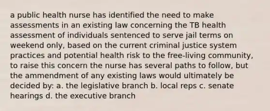 a public health nurse has identified the need to make assessments in an existing law concerning the TB health assessment of individuals sentenced to serve jail terms on weekend only, based on the current criminal justice system practices and potential health risk to the free-living community, to raise this concern the nurse has several paths to follow, but the ammendment of any existing laws would ultimately be decided by: a. the legislative branch b. local reps c. senate hearings d. <a href='https://www.questionai.com/knowledge/kBllUhZHhd-the-executive-branch' class='anchor-knowledge'>the executive branch</a>