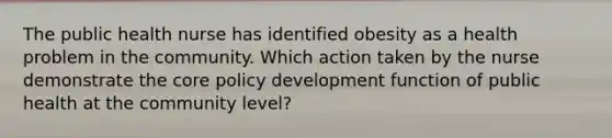 The public health nurse has identified obesity as a health problem in the community. Which action taken by the nurse demonstrate the core policy development function of public health at the community level?