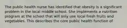 The public health nurse has identified that obesity is a significant problem in the local middle school. She implements a nutrition program at the school that will only use local fresh fruits and vegetables. This describes the core public health function of