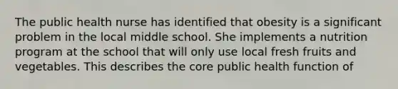 The public health nurse has identified that obesity is a significant problem in the local middle school. She implements a nutrition program at the school that will only use local fresh fruits and vegetables. This describes the core public health function of