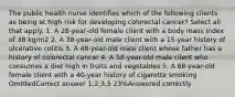 The public health nurse identifies which of the following clients as being at high risk for developing colorectal cancer? Select all that apply. 1. A 28-year-old female client with a body mass index of 38 kg/m2 2. A 38-year-old male client with a 15-year history of ulcerative colitis 3. A 48-year-old male client whose father has a history of colorectal cancer 4. A 58-year-old male client who consumes a diet high in fruits and vegetables 5. A 68-year-old female client with a 40-year history of cigarette smoking OmittedCorrect answer 1,2,3,5 23%Answered correctly