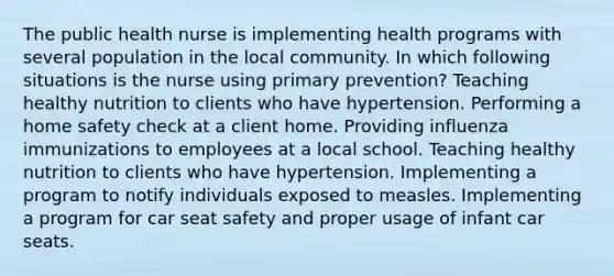 The public health nurse is implementing health programs with several population in the local community. In which following situations is the nurse using primary prevention? Teaching healthy nutrition to clients who have hypertension. Performing a home safety check at a client home. Providing influenza immunizations to employees at a local school. Teaching healthy nutrition to clients who have hypertension. Implementing a program to notify individuals exposed to measles. Implementing a program for car seat safety and proper usage of infant car seats.