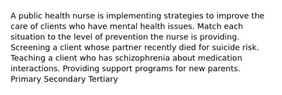 A public health nurse is implementing strategies to improve the care of clients who have mental health issues. Match each situation to the level of prevention the nurse is providing. Screening a client whose partner recently died for suicide risk. Teaching a client who has schizophrenia about medication interactions. Providing support programs for new parents. Primary Secondary Tertiary