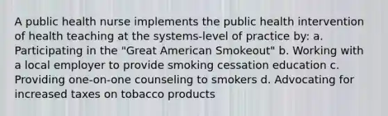 A public health nurse implements the public health intervention of health teaching at the systems-level of practice by: a. Participating in the "Great American Smokeout" b. Working with a local employer to provide smoking cessation education c. Providing one-on-one counseling to smokers d. Advocating for increased taxes on tobacco products