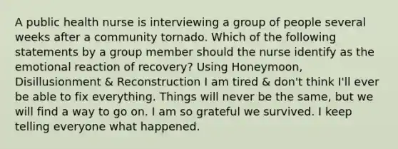 A public health nurse is interviewing a group of people several weeks after a community tornado. Which of the following statements by a group member should the nurse identify as the emotional reaction of recovery? Using Honeymoon, Disillusionment & Reconstruction I am tired & don't think I'll ever be able to fix everything. Things will never be the same, but we will find a way to go on. I am so grateful we survived. I keep telling everyone what happened.