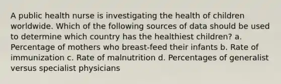 A public health nurse is investigating the health of children worldwide. Which of the following sources of data should be used to determine which country has the healthiest children? a. Percentage of mothers who breast-feed their infants b. Rate of immunization c. Rate of malnutrition d. Percentages of generalist versus specialist physicians