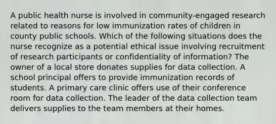 A public health nurse is involved in community-engaged research related to reasons for low immunization rates of children in county public schools. Which of the following situations does the nurse recognize as a potential ethical issue involving recruitment of research participants or confidentiality of information? The owner of a local store donates supplies for data collection. A school principal offers to provide immunization records of students. A primary care clinic offers use of their conference room for data collection. The leader of the data collection team delivers supplies to the team members at their homes.