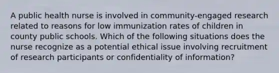 A public health nurse is involved in community-engaged research related to reasons for low immunization rates of children in county public schools. Which of the following situations does the nurse recognize as a potential ethical issue involving recruitment of research participants or confidentiality of information?