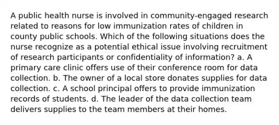 A public health nurse is involved in community-engaged research related to reasons for low immunization rates of children in county public schools. Which of the following situations does the nurse recognize as a potential ethical issue involving recruitment of research participants or confidentiality of information? a. A primary care clinic offers use of their conference room for data collection. b. The owner of a local store donates supplies for data collection. c. A school principal offers to provide immunization records of students. d. The leader of the data collection team delivers supplies to the team members at their homes.