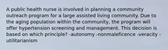 A public health nurse is involved in planning a community outreach program for a large assisted living community. Due to the aging population within the community, the program will offer hypertension screening and management. This decision is based on which principle? -autonomy -nonmaleficence -veracity -utilitarianism