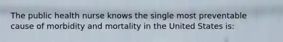 The public health nurse knows the single most preventable cause of morbidity and mortality in the United States is: