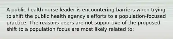 A public health nurse leader is encountering barriers when trying to shift the public health agency's efforts to a population-focused practice. The reasons peers are not supportive of the proposed shift to a population focus are most likely related to: