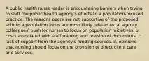 A public health nurse leader is encountering barriers when trying to shift the public health agency's efforts to a population-focused practice. The reasons peers are not supportive of the proposed shift to a population focus are most likely related to: a. agency colleagues' push for nurses to focus on population initiatives. b. costs associated with staff training and revision of documents. c. lack of support from the agency's funding sources. d. opinions that nursing should focus on the provision of direct client care and services.