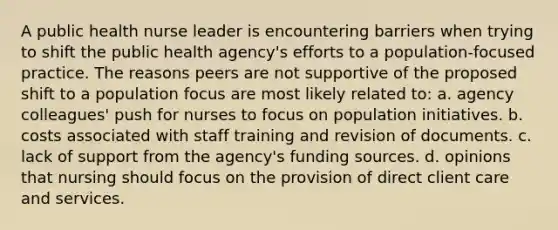 A public health nurse leader is encountering barriers when trying to shift the public health agency's efforts to a population-focused practice. The reasons peers are not supportive of the proposed shift to a population focus are most likely related to: a. agency colleagues' push for nurses to focus on population initiatives. b. costs associated with staff training and revision of documents. c. lack of support from the agency's funding sources. d. opinions that nursing should focus on the provision of direct client care and services.