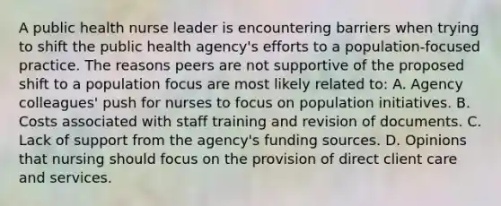 A public health nurse leader is encountering barriers when trying to shift the public health agency's efforts to a population-focused practice. The reasons peers are not supportive of the proposed shift to a population focus are most likely related to: A. Agency colleagues' push for nurses to focus on population initiatives. B. Costs associated with staff training and revision of documents. C. Lack of support from the agency's funding sources. D. Opinions that nursing should focus on the provision of direct client care and services.