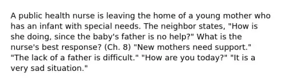 A public health nurse is leaving the home of a young mother who has an infant with special needs. The neighbor states, "How is she doing, since the baby's father is no help?" What is the nurse's best response? (Ch. 8) "New mothers need support." "The lack of a father is difficult." "How are you today?" "It is a very sad situation."