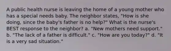 A public health nurse is leaving the home of a young mother who has a special needs baby. The neighbor states, "How is she doing, since the baby's father is no help?" What is the nurse's BEST response to the neighbor? a. "New mothers need support." b. "The lack of a father is difficult." c. "How are you today?" d. "It is a very sad situation."