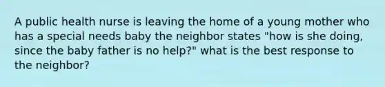 A public health nurse is leaving the home of a young mother who has a special needs baby the neighbor states "how is she doing, since the baby father is no help?" what is the best response to the neighbor?