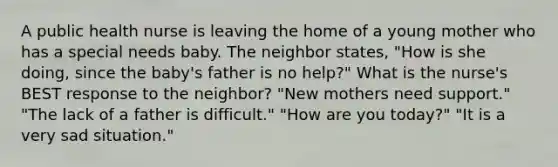 A public health nurse is leaving the home of a young mother who has a special needs baby. The neighbor states, "How is she doing, since the baby's father is no help?" What is the nurse's BEST response to the neighbor? "New mothers need support." "The lack of a father is difficult." "How are you today?" "It is a very sad situation."