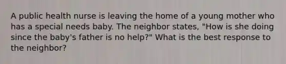 A public health nurse is leaving the home of a young mother who has a special needs baby. The neighbor states, "How is she doing since the baby's father is no help?" What is the best response to the neighbor?