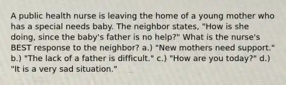 A public health nurse is leaving the home of a young mother who has a special needs baby. The neighbor states, "How is she doing, since the baby's father is no help?" What is the nurse's BEST response to the neighbor? a.) "New mothers need support." b.) "The lack of a father is difficult." c.) "How are you today?" d.) "It is a very sad situation."