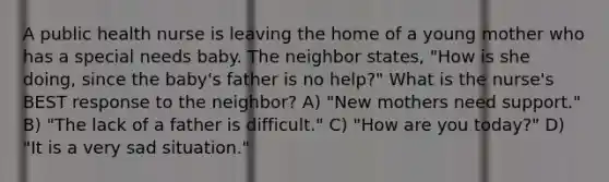 A public health nurse is leaving the home of a young mother who has a special needs baby. The neighbor states, "How is she doing, since the baby's father is no help?" What is the nurse's BEST response to the neighbor? A) "New mothers need support." B) "The lack of a father is difficult." C) "How are you today?" D) "It is a very sad situation."