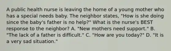 A public health nurse is leaving the home of a young mother who has a special needs baby. The neighbor states, "How is she doing since the baby's father is no help?" What is the nurse's BEST response to the neighbor? A. "New mothers need support." B. "The lack of a father is difficult." C. "How are you today?" D. "It is a very sad situation."