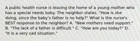 A public health nurse is leaving the home of a young mother who has a special needs baby. The neighbor states, "How is she doing, since the baby's father is no help?" What is the nurse's BEST response to the neighbor? A. "New mothers need support." B. "The lack of a father is difficult." C. "How are you today?" D. "It is a very sad situation."