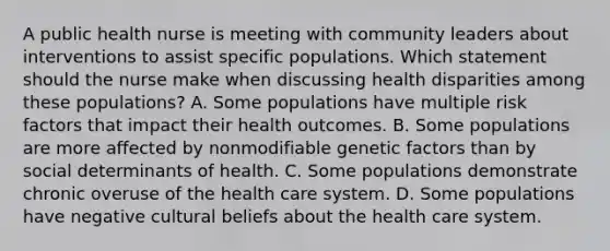 A public health nurse is meeting with community leaders about interventions to assist specific populations. Which statement should the nurse make when discussing health disparities among these populations? A. Some populations have multiple risk factors that impact their health outcomes.​​​​​​​ B. Some populations are more affected by nonmodifiable genetic factors than by social determinants of health.​​​​​​​ C. Some populations demonstrate chronic overuse of the health care system.​​​​​​​ D. Some populations have negative cultural beliefs about the health care system.