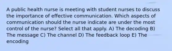 A public health nurse is meeting with student nurses to discuss the importance of effective communication. Which aspects of communication should the nurse indicate are under the most control of the nurse? Select all that apply. A) The decoding B) The message C) The channel D) The feedback loop E) The encoding