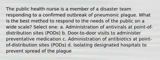 The public health nurse is a member of a disaster team responding to a confirmed outbreak of pneumonic plague. What is the best method to respond to the needs of the public on a wide scale? Select one: a. Administration of antivirals at point-of-distribution sites (PODs) b. Door-to-door visits to administer preventative medication c. Administration of antibiotics at point-of-distribution sites (PODs) d. Isolating designated hospitals to prevent spread of the plague